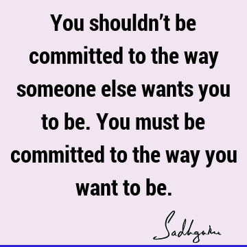 You shouldn’t be committed to the way someone else wants you to be. You must be committed to the way you want to