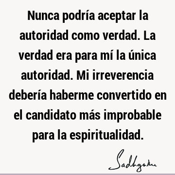 Nunca podría aceptar la autoridad como verdad. La verdad era para mí la única autoridad. Mi irreverencia debería haberme convertido en el candidato más