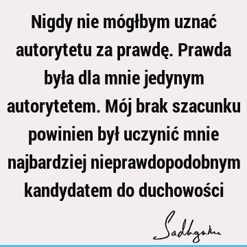 Nigdy nie mógłbym uznać autorytetu za prawdę. Prawda była dla mnie jedynym autorytetem. Mój brak szacunku powinien był uczynić mnie najbardziej