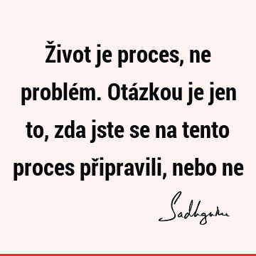 Život je proces, ne problém. Otázkou je jen to, zda jste se na tento proces připravili, nebo