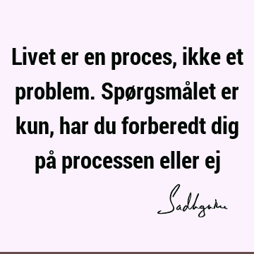 Livet er en proces, ikke et problem. Spørgsmålet er kun, har du forberedt dig på processen eller