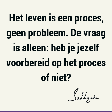 Het leven is een proces, geen probleem. De vraag is alleen: heb je jezelf voorbereid op het proces of niet?