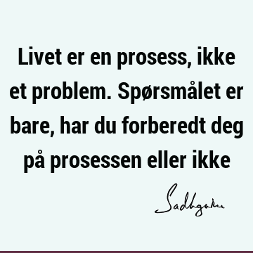 Livet er en prosess, ikke et problem. Spørsmålet er bare, har du forberedt deg på prosessen eller