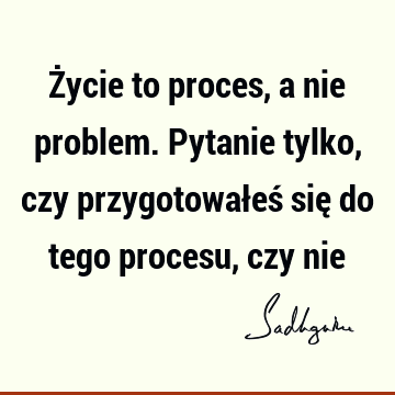 Życie to proces, a nie problem. Pytanie tylko, czy przygotowałeś się do tego procesu, czy