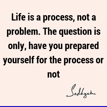 Life is a process, not a problem. The question is only, have you prepared yourself for the process or