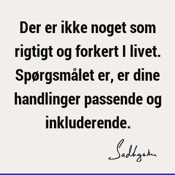 Der er ikke noget som rigtigt og forkert i livet. Spørgsmålet er, er dine handlinger passende og