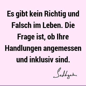 Es gibt kein Richtig und Falsch im Leben. Die Frage ist, ob Ihre Handlungen angemessen und inklusiv