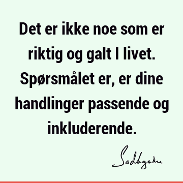 Det er ikke noe som er riktig og galt i livet. Spørsmålet er, er dine handlinger passende og