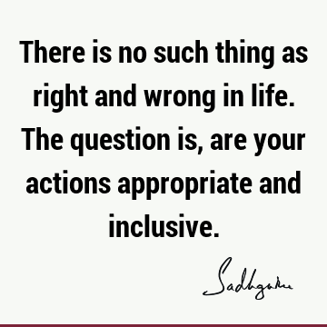 There is no such thing as right and wrong in life. The question is, are your actions appropriate and