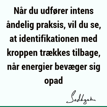 Når du udfører intens åndelig praksis, vil du se, at identifikationen med kroppen trækkes tilbage, når energier bevæger sig