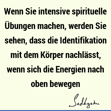 Wenn Sie intensive spirituelle Übungen machen, werden Sie sehen, dass die Identifikation mit dem Körper nachlässt, wenn sich die Energien nach oben