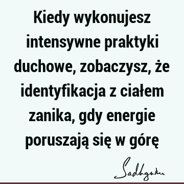 Kiedy wykonujesz intensywne praktyki duchowe, zobaczysz, że identyfikacja z ciałem zanika, gdy energie poruszają się w górę