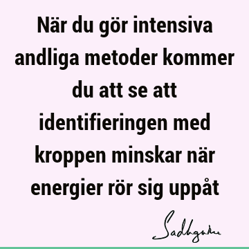 När du gör intensiva andliga metoder kommer du att se att identifieringen med kroppen minskar när energier rör sig uppå