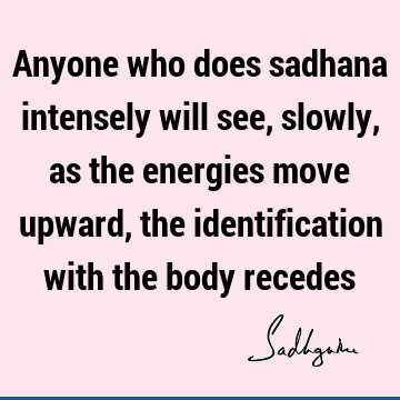 Anyone who does sadhana intensely will see, slowly, as the energies move upward, the identification with the body