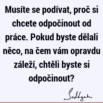 Musíte se podívat, proč si chcete odpočinout od práce. Pokud byste dělali něco, na čem vám opravdu záleží, chtěli byste si odpočinout?