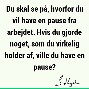 Du skal se på, hvorfor du vil have en pause fra arbejdet. Hvis du gjorde noget, som du virkelig holder af, ville du have en pause?