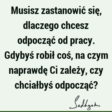 Musisz zastanowić się, dlaczego chcesz odpocząć od pracy. Gdybyś robił coś, na czym naprawdę Ci zależy, czy chciałbyś odpocząć?