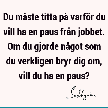 Du måste titta på varför du vill ha en paus från jobbet. Om du gjorde något som du verkligen bryr dig om, vill du ha en paus?