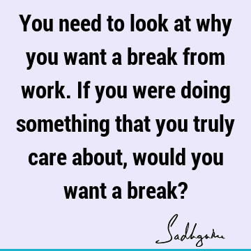 You need to look at why you want a break from work. If you were doing something that you truly care about, would you want a break?