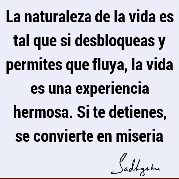 La naturaleza de la vida es tal que si desbloqueas y permites que fluya, la vida es una experiencia hermosa. Si te detienes, se convierte en