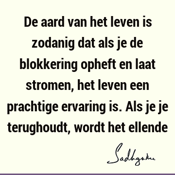 De aard van het leven is zodanig dat als je de blokkering opheft en laat stromen, het leven een prachtige ervaring is. Als je je terughoudt, wordt het