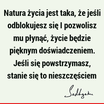 Natura życia jest taka, że jeśli odblokujesz się i pozwolisz mu płynąć, życie będzie pięknym doświadczeniem. Jeśli się powstrzymasz, stanie się to nieszczęś