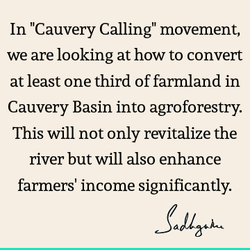 In "Cauvery Calling" movement, we are looking at how to convert at least one third of farmland in Cauvery Basin into agroforestry. This will not only