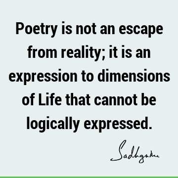 Poetry is not an escape from reality; it is an expression to dimensions of Life that cannot be logically