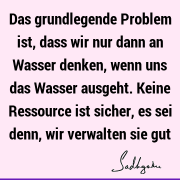 Das grundlegende Problem ist, dass wir nur dann an Wasser denken, wenn uns das Wasser ausgeht. Keine Ressource ist sicher, es sei denn, wir verwalten sie