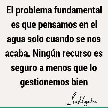 El problema fundamental es que pensamos en el agua solo cuando se nos acaba. Ningún recurso es seguro a menos que lo gestionemos