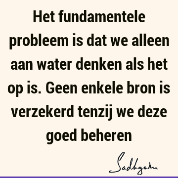 Het fundamentele probleem is dat we alleen aan water denken als het op is. Geen enkele bron is verzekerd tenzij we deze goed