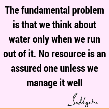The fundamental problem is that we think about water only when we run out of it. No resource is an assured one unless we manage it