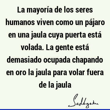 La mayoría de los seres humanos viven como un pájaro en una jaula cuya puerta está volada. La gente está demasiado ocupada chapando en oro la jaula para volar