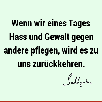 Wenn wir eines Tages Hass und Gewalt gegen andere pflegen, wird es zu uns zurü