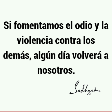 Si fomentamos el odio y la violencia contra los demás, algún día volverá a