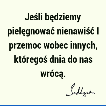 Jeśli będziemy pielęgnować nienawiść i przemoc wobec innych, któregoś dnia do nas wrócą