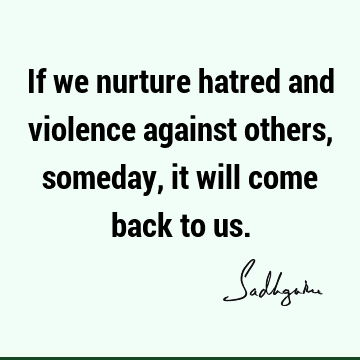 If we nurture hatred and violence against others, someday, it will come back to