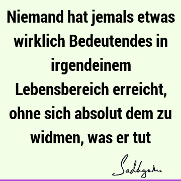 Niemand hat jemals etwas wirklich Bedeutendes in irgendeinem Lebensbereich erreicht, ohne sich absolut dem zu widmen, was er