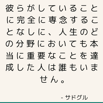 彼らがしていることに完全に専念することなしに、人生のどの分野においても本当に重要なことを達成した人は誰もいません。