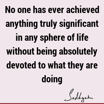 No one has ever achieved anything truly significant in any sphere of life without being absolutely devoted to what they are
