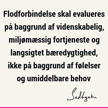 Flodforbindelse skal evalueres på baggrund af videnskabelig, miljømæssig fortjeneste og langsigtet bæredygtighed, ikke på baggrund af følelser og umiddelbare