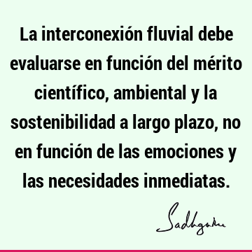 La interconexión fluvial debe evaluarse en función del mérito científico, ambiental y la sostenibilidad a largo plazo, no en función de las emociones y las