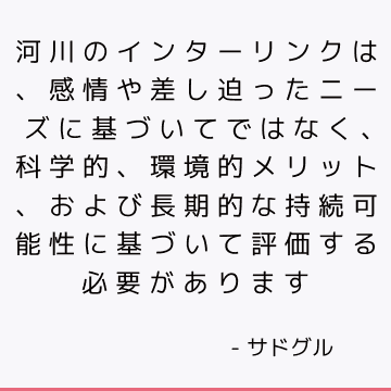 河川のインターリンクは、感情や差し迫ったニーズに基づいてではなく、科学的、環境的メリット、および長期的な持続可能性に基づいて評価する必要があります