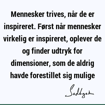 Mennesker trives, når de er inspireret. Først når mennesker virkelig er inspireret, oplever de og finder udtryk for dimensioner, som de aldrig havde