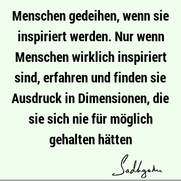 Menschen gedeihen, wenn sie inspiriert werden. Nur wenn Menschen wirklich inspiriert sind, erfahren und finden sie Ausdruck in Dimensionen, die sie sich nie fü