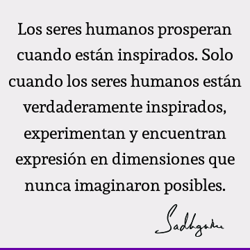 Los seres humanos prosperan cuando están inspirados. Solo cuando los seres humanos están verdaderamente inspirados, experimentan y encuentran expresión en