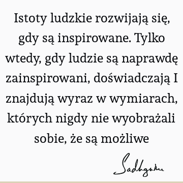 Istoty ludzkie rozwijają się, gdy są inspirowane. Tylko wtedy, gdy ludzie są naprawdę zainspirowani, doświadczają i znajdują wyraz w wymiarach, których nigdy