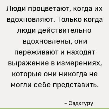 Люди процветают, когда их вдохновляют. Только когда люди действительно вдохновлены, они переживают и находят выражение в измерениях, которые они никогда не могл