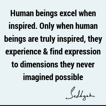 Human beings excel when inspired. Only when human beings are truly inspired, they experience & find expression to dimensions they never imagined