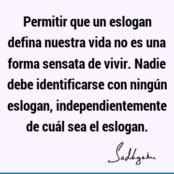 Permitir que un eslogan defina nuestra vida no es una forma sensata de vivir. Nadie debe identificarse con ningún eslogan, independientemente de cuál sea el